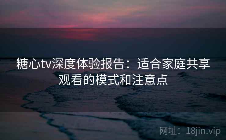 糖心tv深度体验报告:适合家庭共享观看的模式和注意点 糖心tv深度体验报告:适合家庭共享观看的模式和注意点