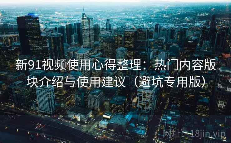 新91视频使用心得整理:热门内容版块介绍与使用建议(避坑专用版) 新91视频使用心得整理:热门内容版块介绍与使用建议(避坑专用版)