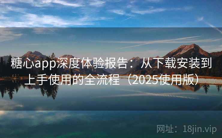糖心app深度体验报告：从下载安装到上手使用的全流程（2025使用版）