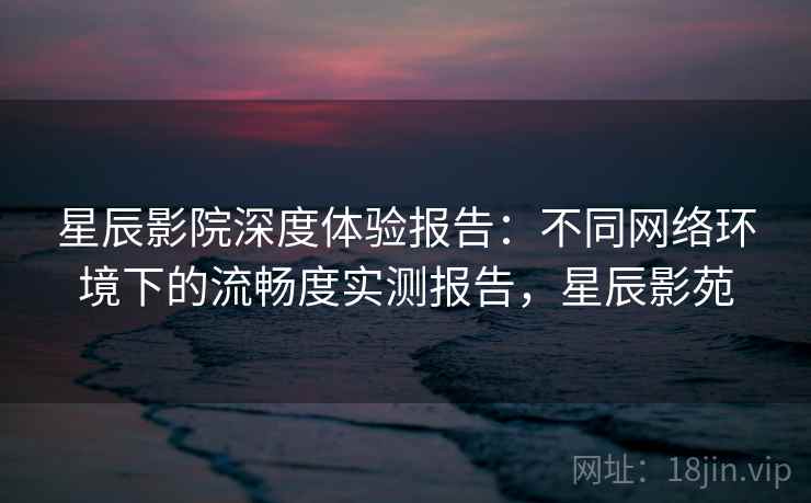星辰影院深度体验报告：不同网络环境下的流畅度实测报告，星辰影苑