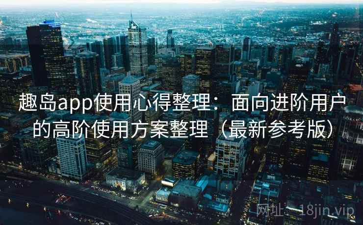 趣岛app使用心得整理：面向进阶用户的高阶使用方案整理（最新参考版）