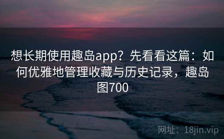 想长期使用趣岛app？先看看这篇：如何优雅地管理收藏与历史记录，趣岛图700