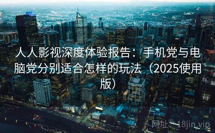 人人影视深度体验报告：手机党与电脑党分别适合怎样的玩法（2025使用版）