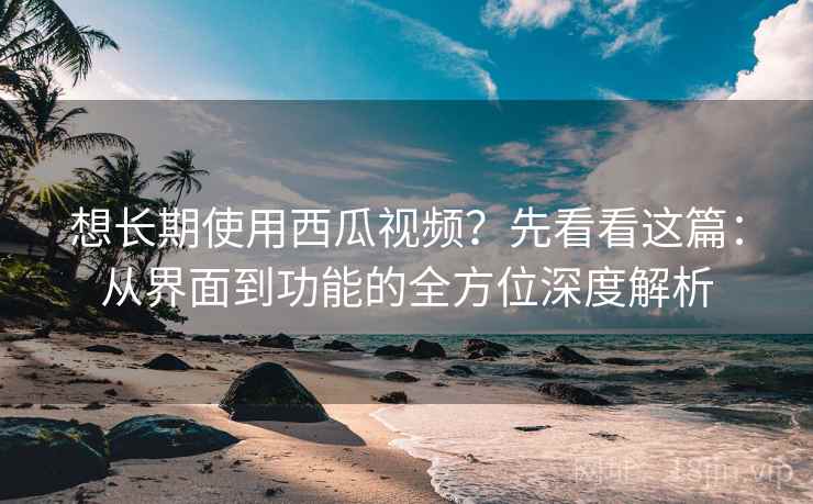 想长期使用西瓜视频？先看看这篇：从界面到功能的全方位深度解析