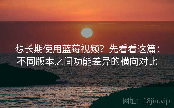 想长期使用蓝莓视频?先看看这篇:不同版本之间功能差异的横向对比 想长期使用蓝莓视频?先看看这篇:不同版本之间功能差异的横向对比