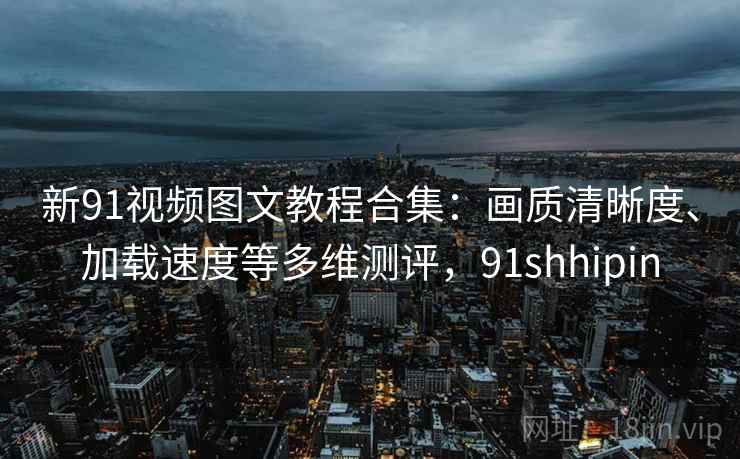 新91视频图文教程合集：画质清晰度、加载速度等多维测评，91shhipin