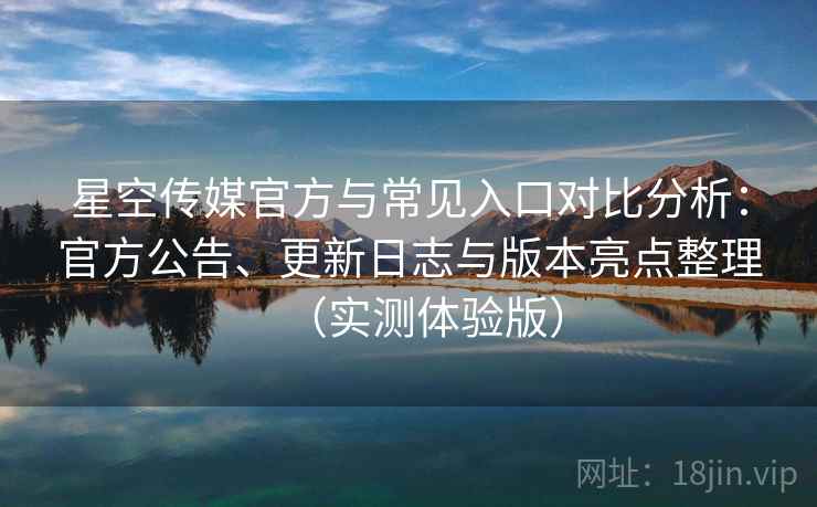 星空传媒官方与常见入口对比分析：官方公告、更新日志与版本亮点整理（实测体验版）