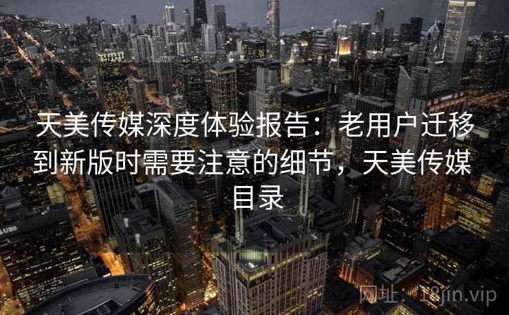 天美传媒深度体验报告：老用户迁移到新版时需要注意的细节，天美传媒 目录