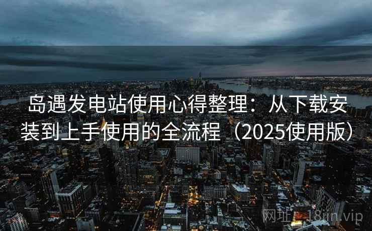 岛遇发电站使用心得整理：从下载安装到上手使用的全流程（2025使用版）