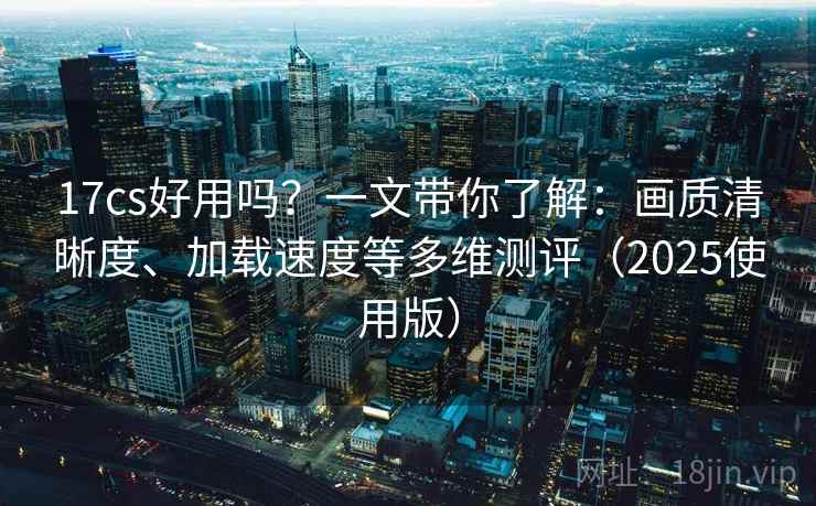 17cs好用吗?一文带你了解:画质清晰度、加载速度等多维测评(2025使用版) 17cs好用吗?一文带你了解:画质清晰度、加载速度等多维测评(2025使用版)