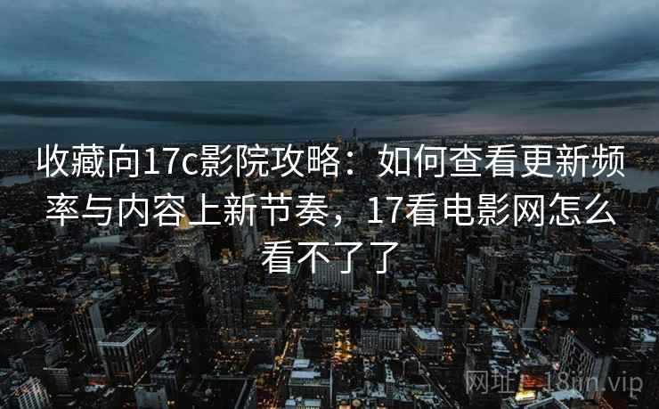 收藏向17c影院攻略：如何查看更新频率与内容上新节奏，17看电影网怎么看不了了