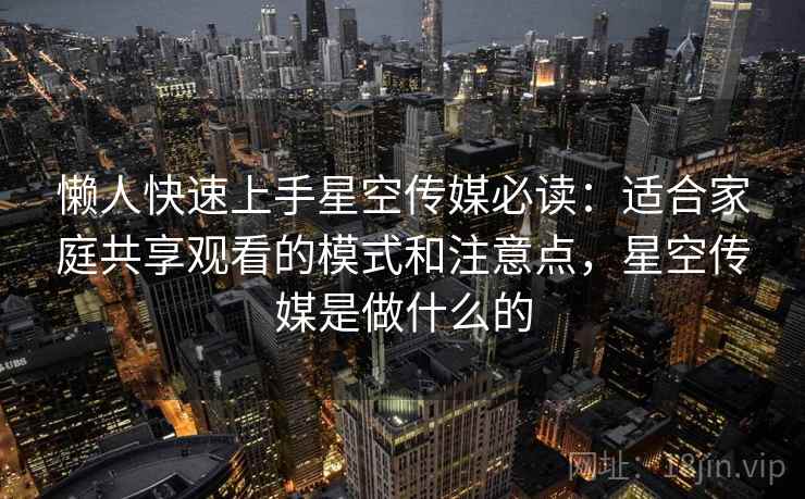 懒人快速上手星空传媒必读：适合家庭共享观看的模式和注意点，星空传媒是做什么的