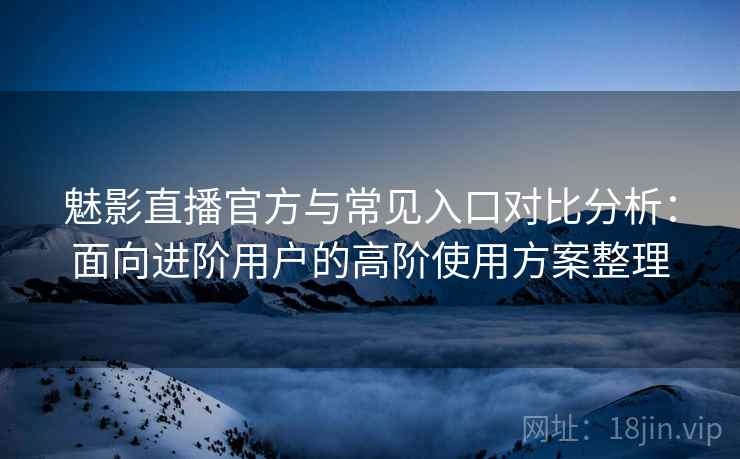 魅影直播官方与常见入口对比分析：面向进阶用户的高阶使用方案整理