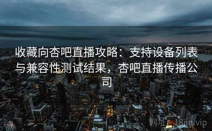 收藏向杏吧直播攻略：支持设备列表与兼容性测试结果，杏吧直播传播公司