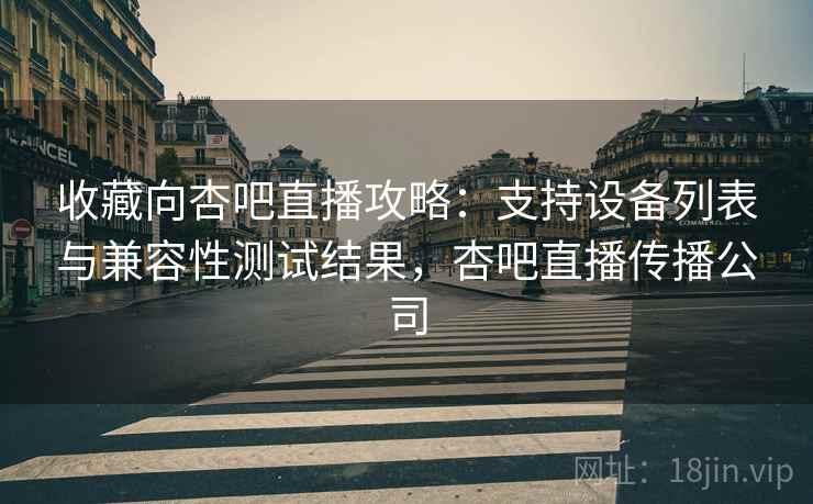 收藏向杏吧直播攻略：支持设备列表与兼容性测试结果，杏吧直播传播公司