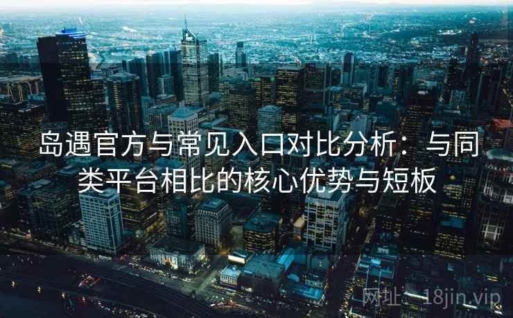 岛遇官方与常见入口对比分析：与同类平台相比的核心优势与短板
