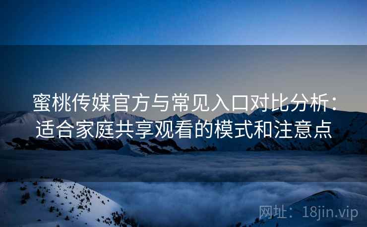 蜜桃传媒官方与常见入口对比分析：适合家庭共享观看的模式和注意点
