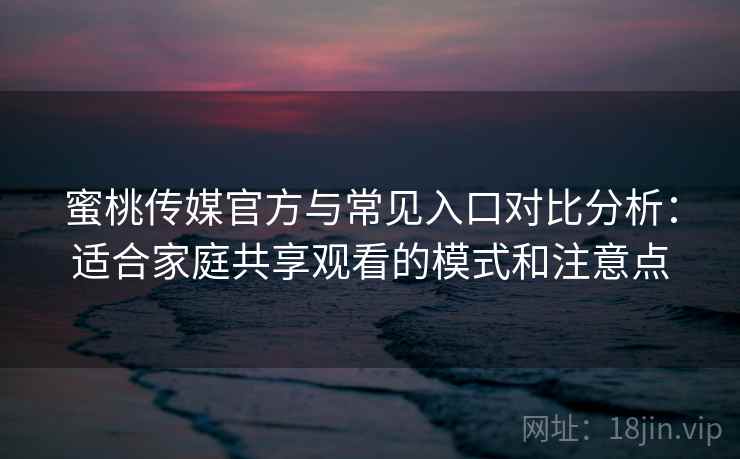 蜜桃传媒官方与常见入口对比分析：适合家庭共享观看的模式和注意点
