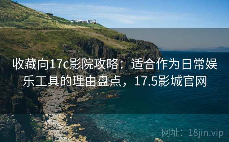 收藏向17c影院攻略：适合作为日常娱乐工具的理由盘点，17.5影城官网