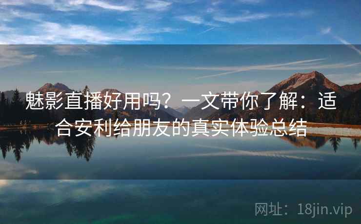 魅影直播好用吗？一文带你了解：适合安利给朋友的真实体验总结