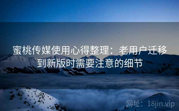 蜜桃传媒使用心得整理：老用户迁移到新版时需要注意的细节