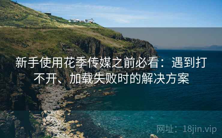 新手使用花季传媒之前必看：遇到打不开、加载失败时的解决方案