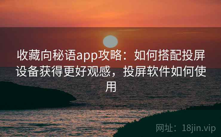 收藏向秘语app攻略：如何搭配投屏设备获得更好观感，投屏软件如何使用