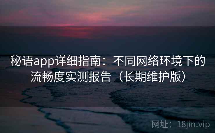 秘语app详细指南：不同网络环境下的流畅度实测报告（长期维护版）