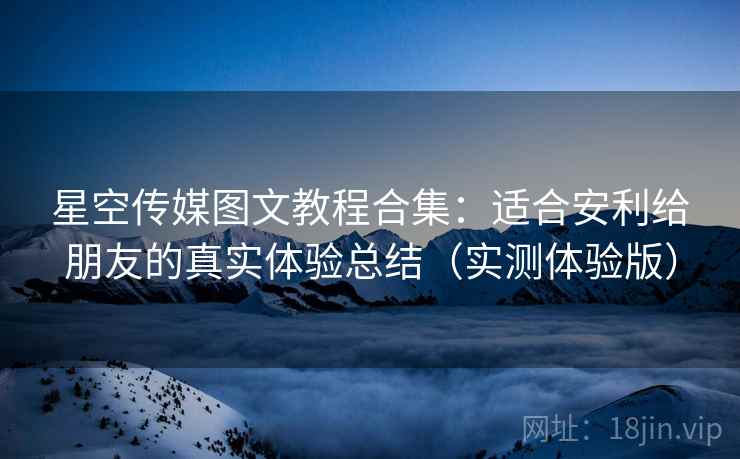 星空传媒图文教程合集：适合安利给朋友的真实体验总结（实测体验版）
