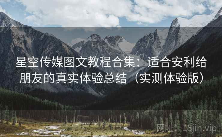 星空传媒图文教程合集：适合安利给朋友的真实体验总结（实测体验版）