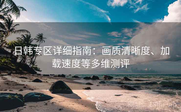 日韩专区详细指南：画质清晰度、加载速度等多维测评