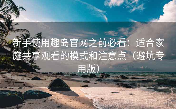 新手使用趣岛官网之前必看：适合家庭共享观看的模式和注意点（避坑专用版）