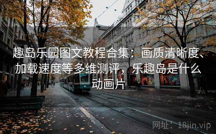 趣岛乐园图文教程合集：画质清晰度、加载速度等多维测评，乐趣岛是什么动画片