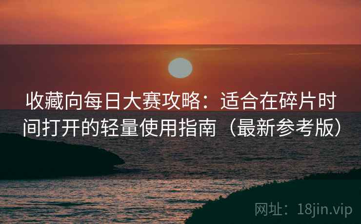 收藏向每日大赛攻略：适合在碎片时间打开的轻量使用指南（最新参考版）