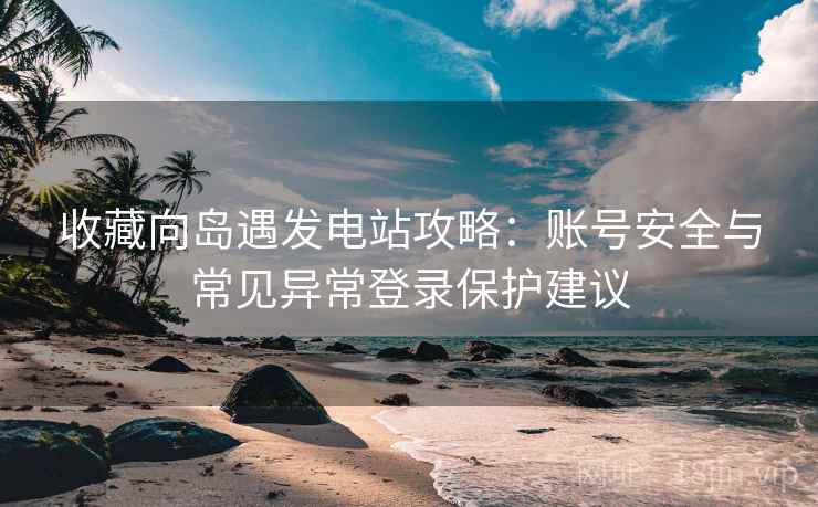 收藏向岛遇发电站攻略：账号安全与常见异常登录保护建议