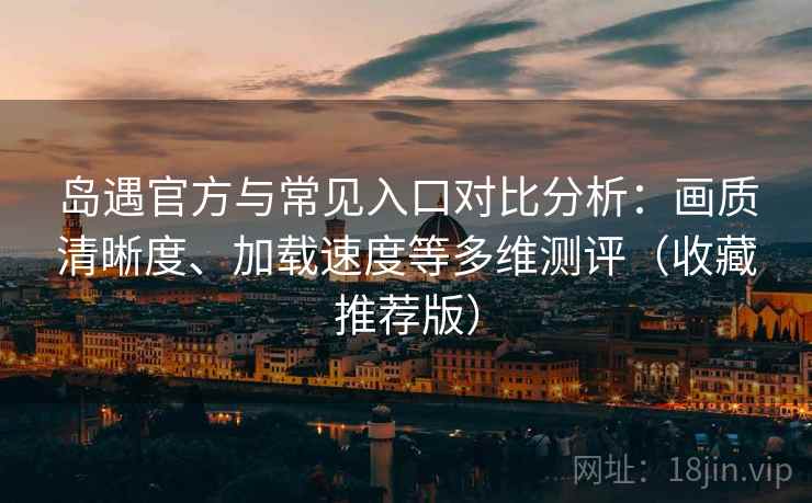 岛遇官方与常见入口对比分析：画质清晰度、加载速度等多维测评（收藏推荐版）