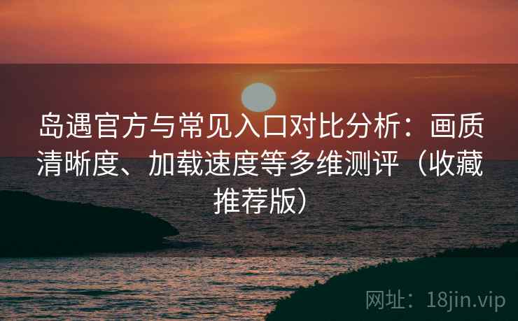 岛遇官方与常见入口对比分析：画质清晰度、加载速度等多维测评（收藏推荐版）