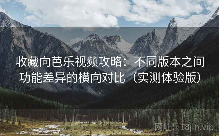 收藏向芭乐视频攻略：不同版本之间功能差异的横向对比（实测体验版）