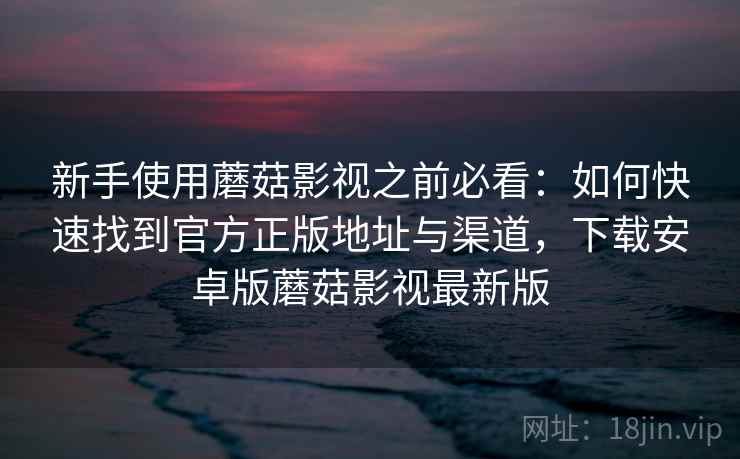 新手使用蘑菇影视之前必看：如何快速找到官方正版地址与渠道，下载安卓版蘑菇影视最新版