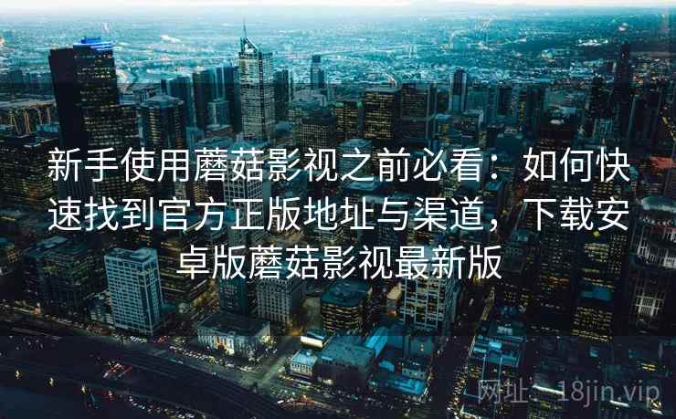 新手使用蘑菇影视之前必看：如何快速找到官方正版地址与渠道，下载安卓版蘑菇影视最新版