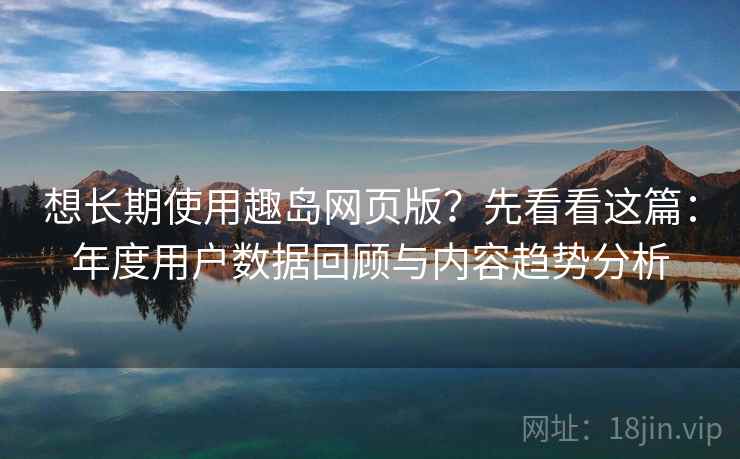 想长期使用趣岛网页版？先看看这篇：年度用户数据回顾与内容趋势分析