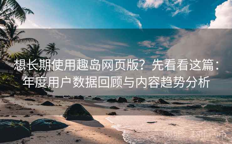 想长期使用趣岛网页版？先看看这篇：年度用户数据回顾与内容趋势分析