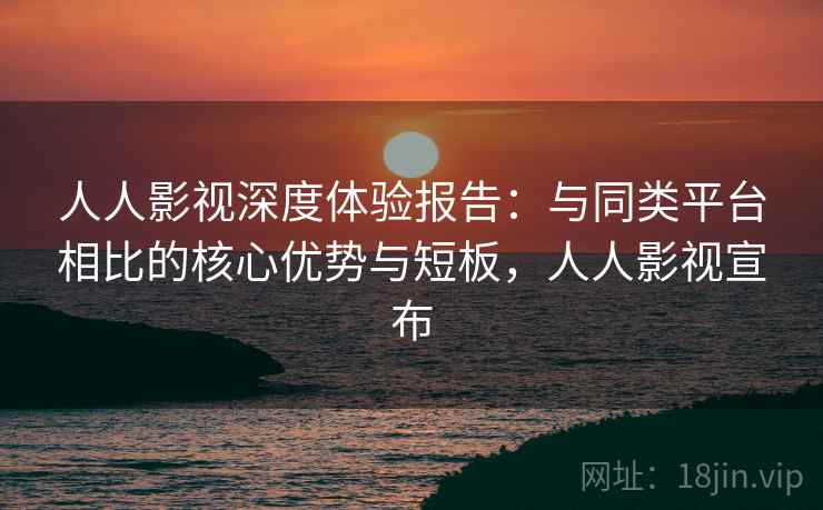 人人影视深度体验报告：与同类平台相比的核心优势与短板，人人影视宣布