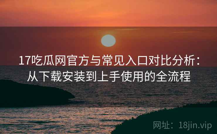 17吃瓜网官方与常见入口对比分析：从下载安装到上手使用的全流程