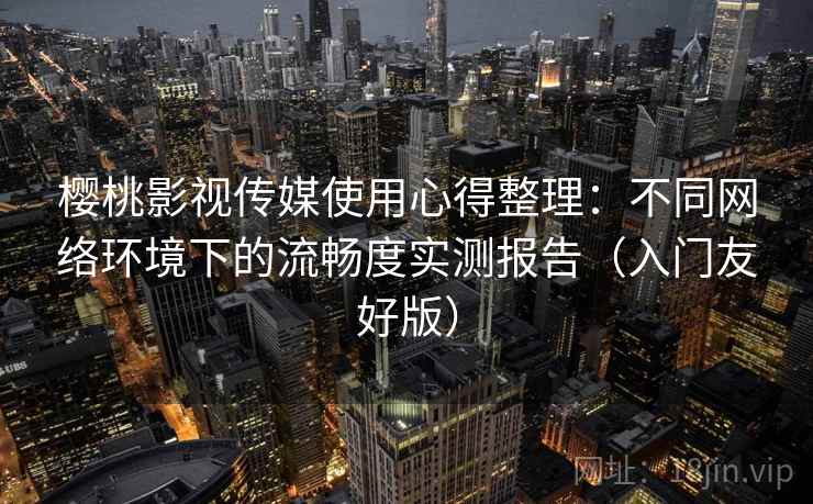 樱桃影视传媒使用心得整理：不同网络环境下的流畅度实测报告（入门友好版）