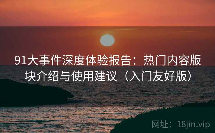 91大事件深度体验报告：热门内容版块介绍与使用建议（入门友好版）