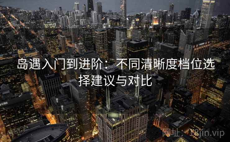 岛遇入门到进阶：不同清晰度档位选择建议与对比