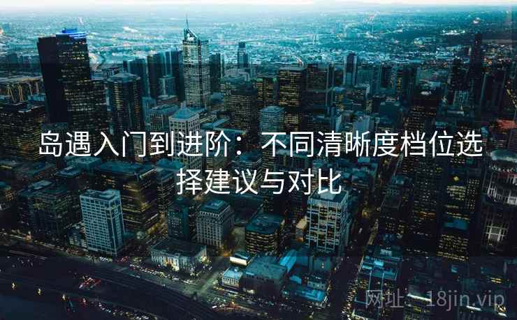 岛遇入门到进阶：不同清晰度档位选择建议与对比
