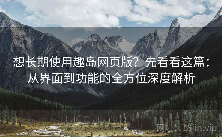 想长期使用趣岛网页版？先看看这篇：从界面到功能的全方位深度解析