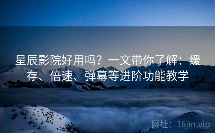 星辰影院好用吗？一文带你了解：缓存、倍速、弹幕等进阶功能教学